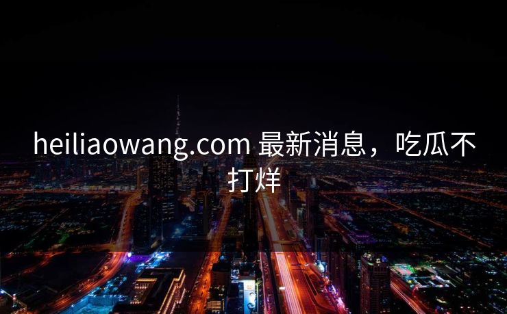 heiliaowang.com 最新消息，吃瓜不打烊