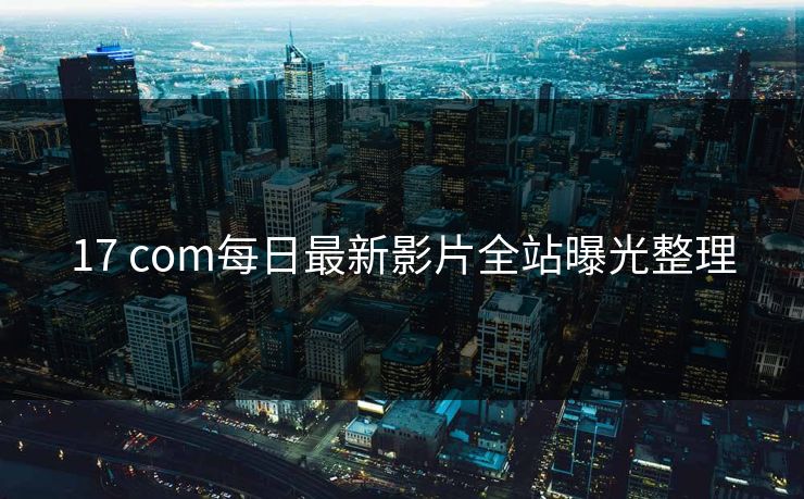 17 com每日最新影片全站曝光整理 17 com每日最新影片全站曝光整理