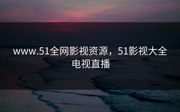 www.51全网影视资源,51影视大全电视直播 www.51全网影视资源,51影视大全电视直播