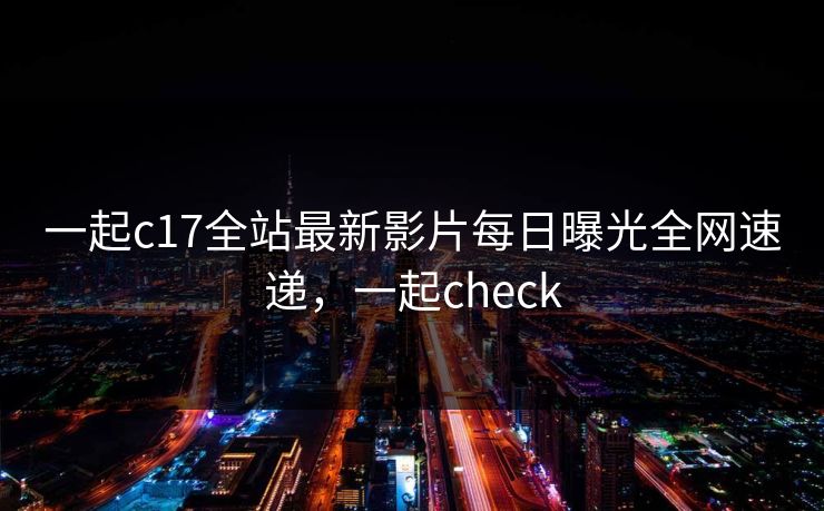 一起c17全站最新影片每日曝光全网速递，一起check