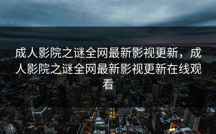 成人影院之谜全网最新影视更新,成人影院之谜全网最新影视更新在线观看 成人影院之谜全网最新影视更新,成人影院之谜全网最新影视更新在线观看