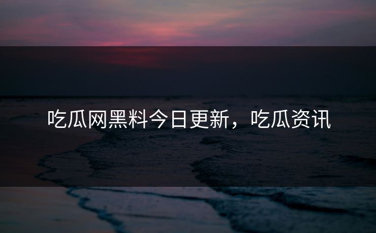 吃瓜网黑料今日更新，吃瓜资讯