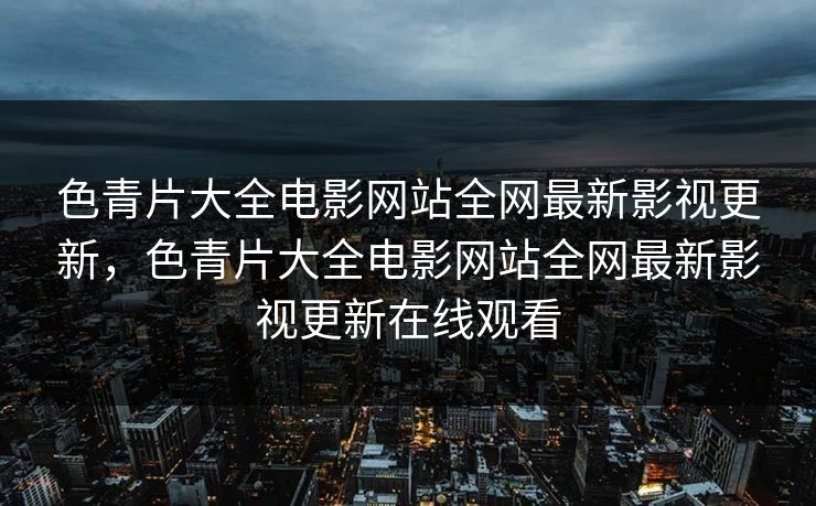 色青片大全电影网站全网最新影视更新,色青片大全电影网站全网最新影视更新在线观看 色青片大全电影网站全网最新影视更新,色青片大全电影网站全网最新影视更新在线观看