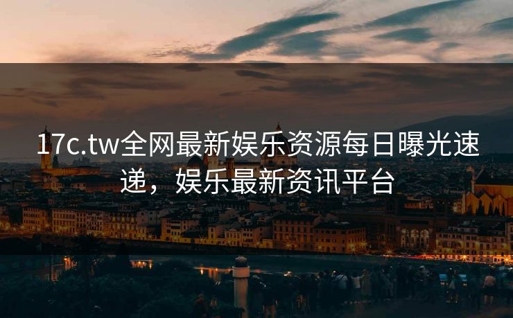 17c.tw全网最新娱乐资源每日曝光速递，娱乐最新资讯平台