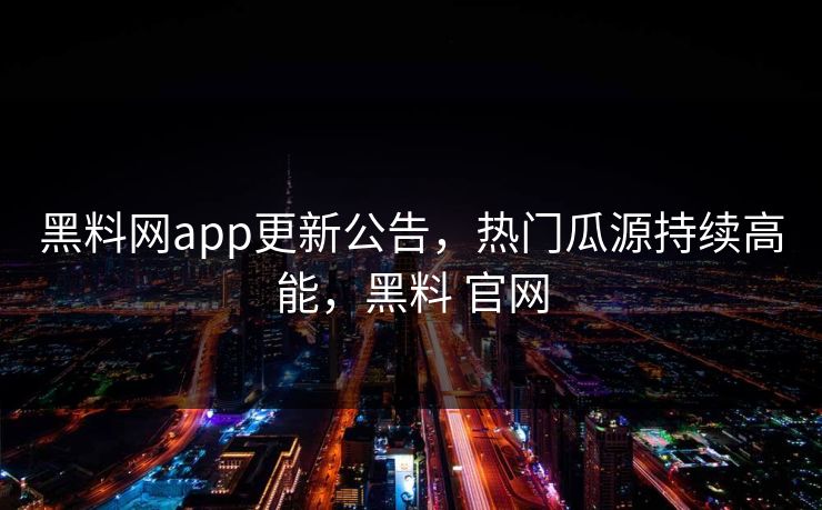 黑料网app更新公告，热门瓜源持续高能，黑料 官网