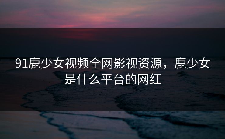 91鹿少女视频全网影视资源,鹿少女是什么平台的网红 91鹿少女视频全网影视资源,鹿少女是什么平台的网红