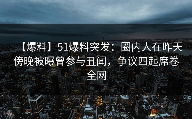 【爆料】51爆料突发：圈内人在昨天傍晚被曝曾参与丑闻，争议四起席卷全网