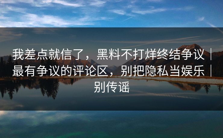 我差点就信了，黑料不打烊终结争议｜最有争议的评论区，别把隐私当娱乐｜别传谣