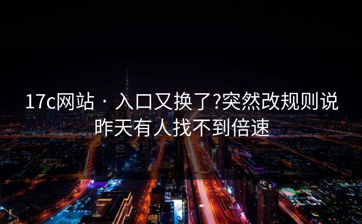 17c网站 · 入口又换了?突然改规则说昨天有人找不到倍速