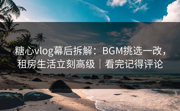 糖心vlog幕后拆解:BGM挑选一改,租房生活立刻高级|看完记得评论 糖心vlog幕后拆解:BGM挑选一改,租房生活立刻高级|看完记得评论