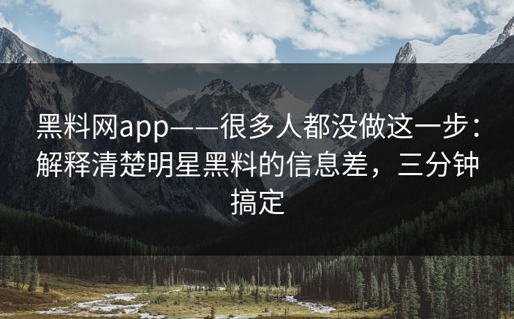 黑料网app——很多人都没做这一步：解释清楚明星黑料的信息差，三分钟搞定