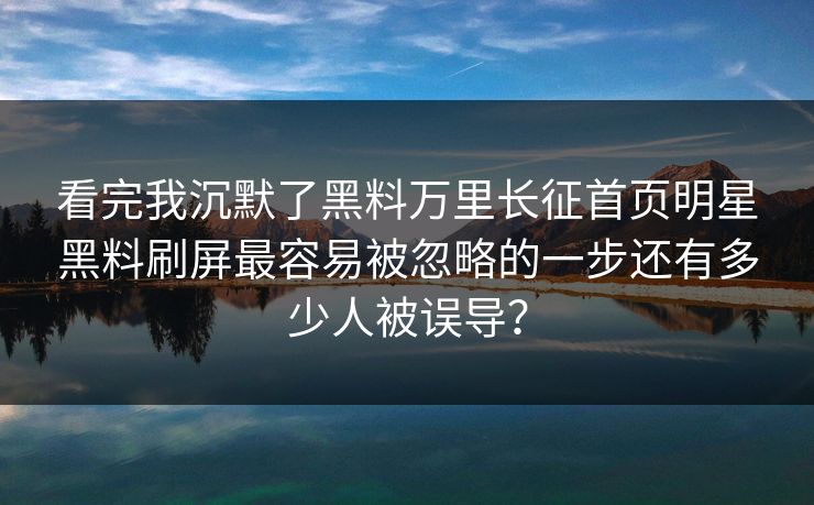 看完我沉默了黑料万里长征首页明星黑料刷屏最容易被忽略的一步还有多少人被误导？