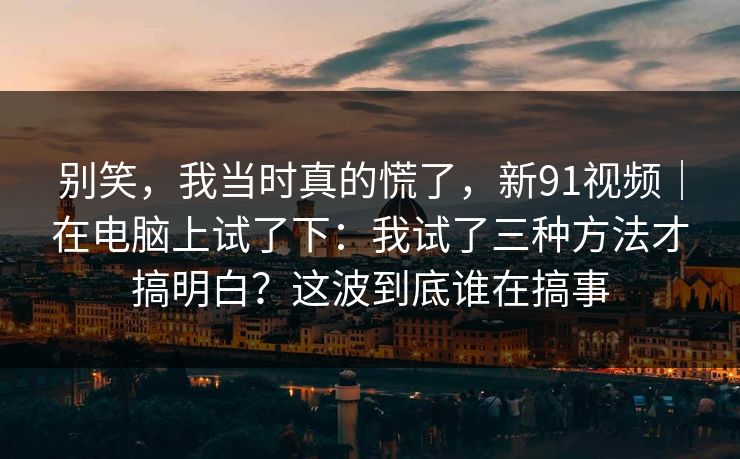 别笑，我当时真的慌了，新91视频｜在电脑上试了下：我试了三种方法才搞明白？这波到底谁在搞事