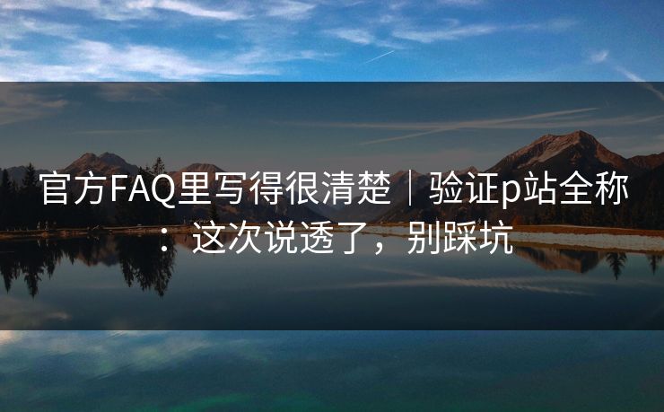 官方FAQ里写得很清楚|验证p站全称:这次说透了,别踩坑 官方FAQ里写得很清楚|验证p站全称:这次说透了,别踩坑