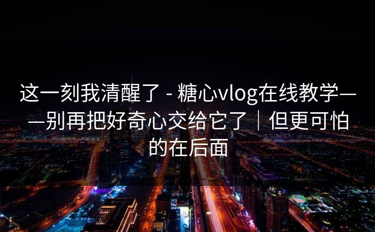 这一刻我清醒了 - 糖心vlog在线教学——别再把好奇心交给它了｜但更可怕的在后面