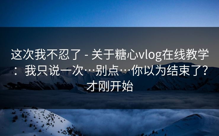 这次我不忍了 - 关于糖心vlog在线教学：我只说一次…别点…你以为结束了？才刚开始