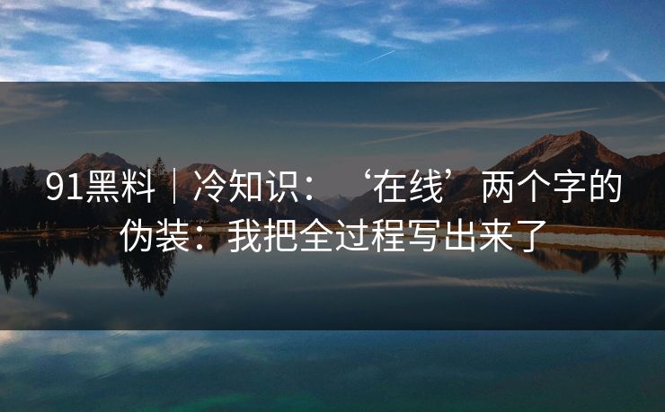 91黑料｜冷知识：‘在线’两个字的伪装：我把全过程写出来了