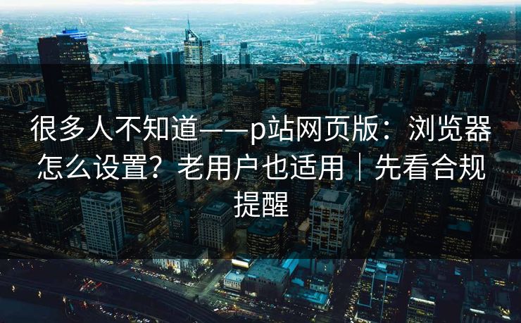 很多人不知道——p站网页版：浏览器怎么设置？老用户也适用｜先看合规提醒