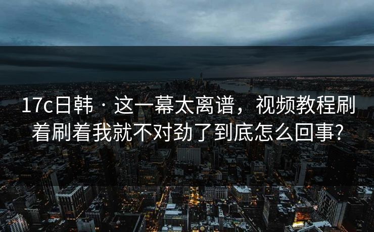 17c日韩 · 这一幕太离谱，视频教程刷着刷着我就不对劲了到底怎么回事?