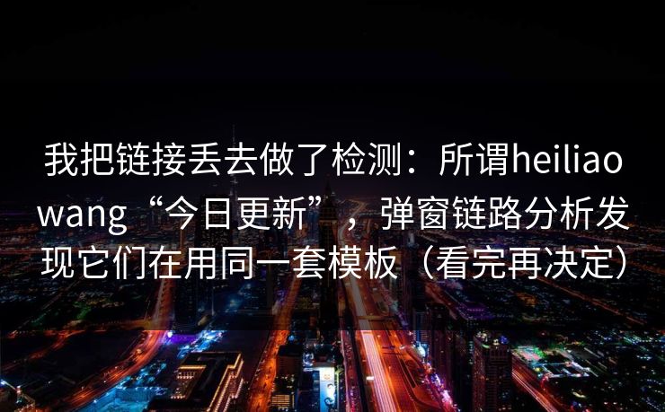 我把链接丢去做了检测:所谓heiliaowang“今日更新”,弹窗链路分析发现它们在用同一套模板(看完再决定) 我把链接丢去做了检测:所谓heiliaowang“今日更新”,弹窗链路分析发现它们在用同一套模板(看完再决定)