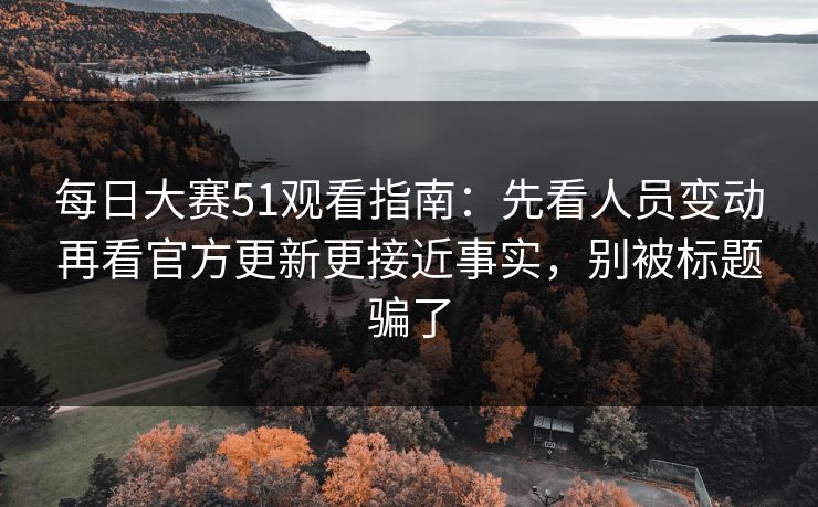 每日大赛51观看指南：先看人员变动再看官方更新更接近事实，别被标题骗了