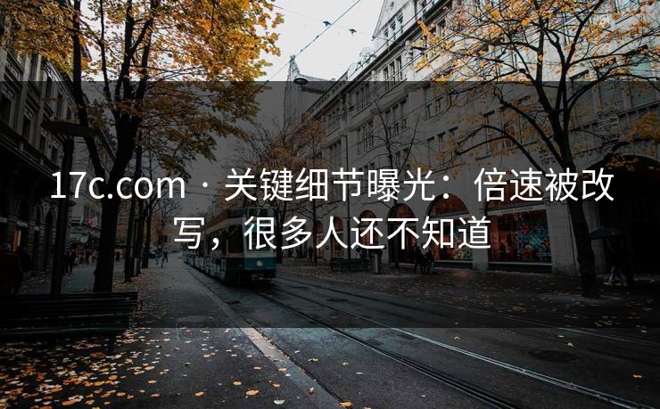17c.com · 关键细节曝光：倍速被改写，很多人还不知道