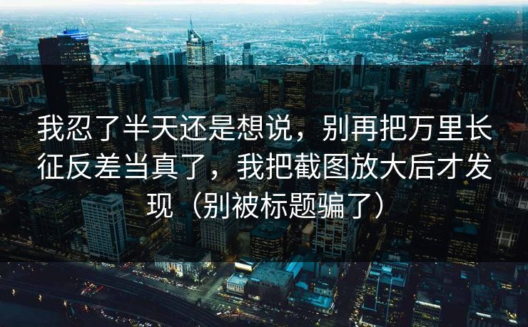 我忍了半天还是想说，别再把万里长征反差当真了，我把截图放大后才发现（别被标题骗了）