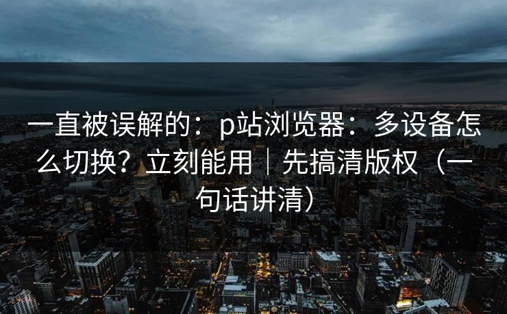 一直被误解的:p站浏览器:多设备怎么切换?立刻能用|先搞清版权(一句话讲清) 一直被误解的:p站浏览器:多设备怎么切换?立刻能用|先搞清版权(一句话讲清)