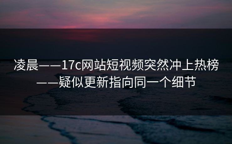 凌晨——17c网站短视频突然冲上热榜——疑似更新指向同一个细节