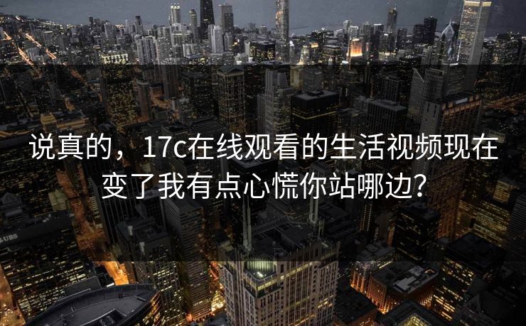 说真的，17c在线观看的生活视频现在变了我有点心慌你站哪边？