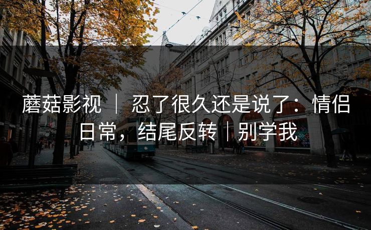 蘑菇影视 ｜ 忍了很久还是说了：情侣日常，结尾反转｜别学我