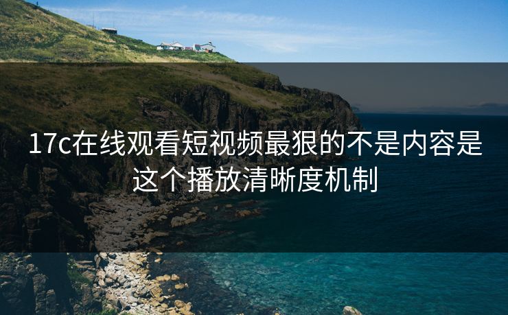 17c在线观看短视频最狠的不是内容是这个播放清晰度机制
